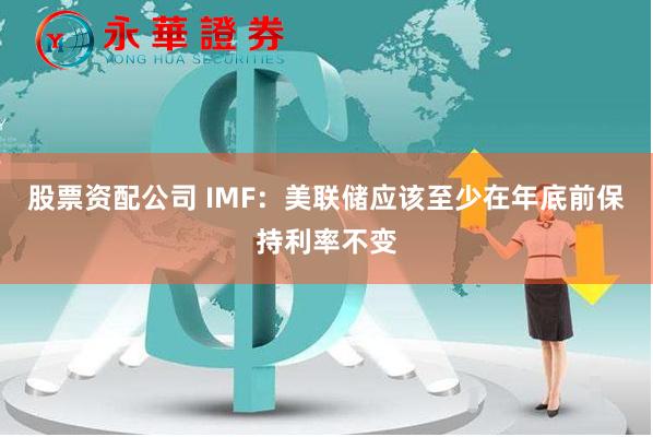 股票资配公司 IMF：美联储应该至少在年底前保持利率不变