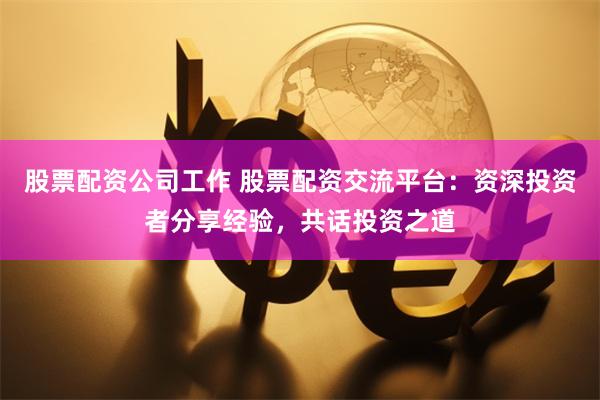 股票配资公司工作 股票配资交流平台：资深投资者分享经验，共话投资之道