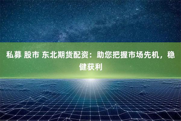 私募 股市 东北期货配资：助您把握市场先机，稳健获利