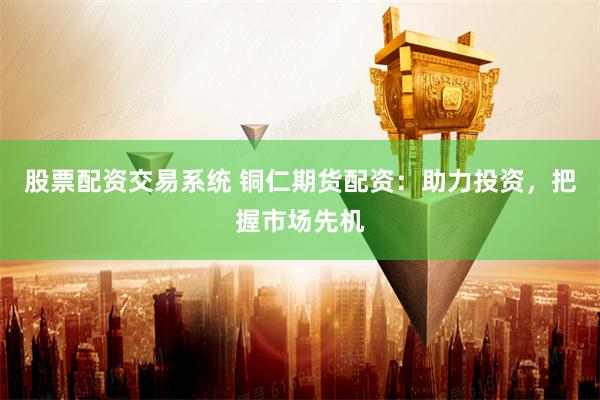 股票配资交易系统 铜仁期货配资：助力投资，把握市场先机
