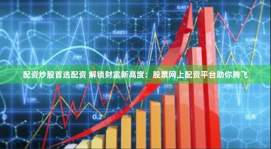 配资炒股首选配资 解锁财富新高度：股票网上配资平台助你腾飞