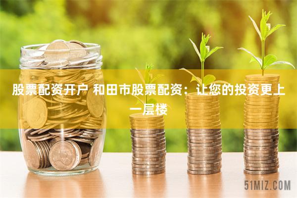 股票配资开户 和田市股票配资：让您的投资更上一层楼