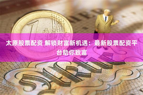 太原股票配资 解锁财富新机遇：最新股票配资平台助你致富