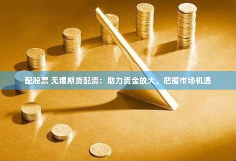 配股票 无锡期货配资：助力资金放大，把握市场机遇