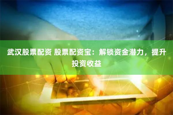 武汉股票配资 股票配资宝：解锁资金潜力，提升投资收益