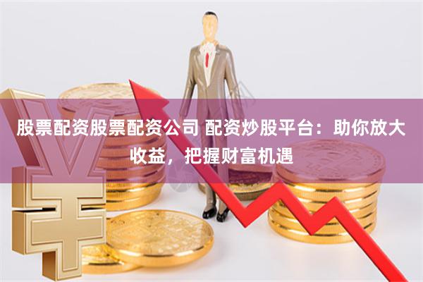 股票配资股票配资公司 配资炒股平台：助你放大收益，把握财富机
