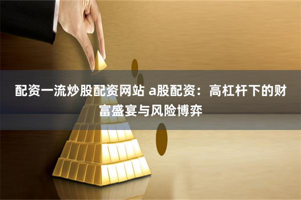 配资一流炒股配资网站 a股配资：高杠杆下的财富盛宴与风险博弈