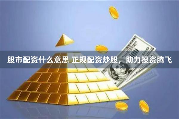 股市配资什么意思 正规配资炒股，助力投资腾飞