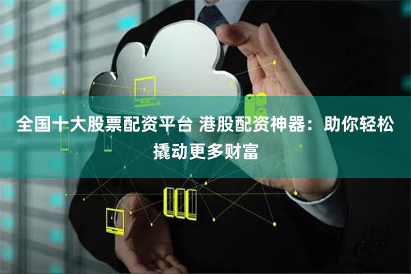 全国十大股票配资平台 港股配资神器：助你轻松撬动更多财富