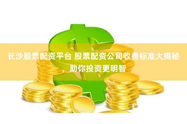 长沙股票配资平台 股票配资公司收费标准大揭秘，助你投资更明智