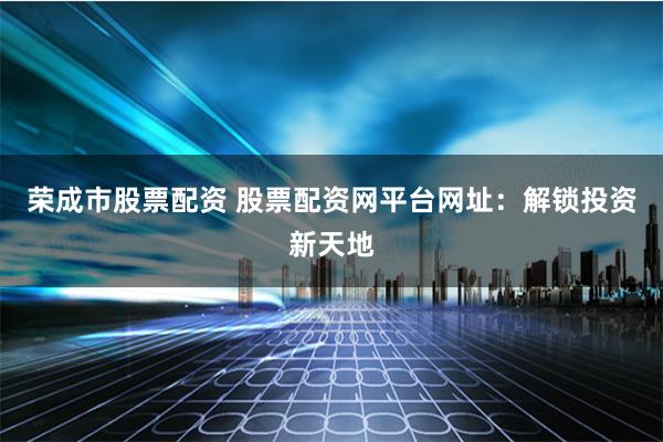 荣成市股票配资 股票配资网平台网址：解锁投资新天地