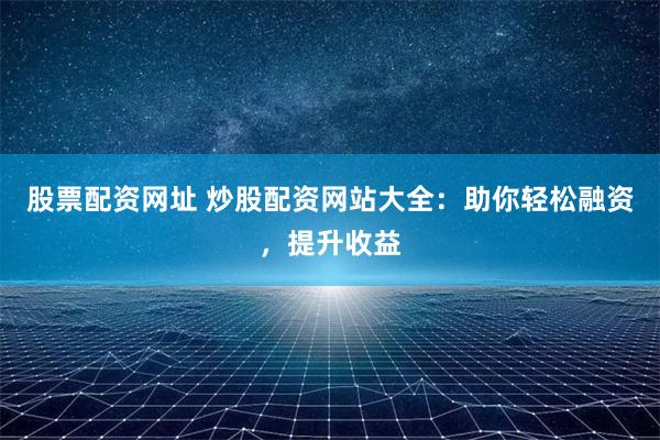股票配资网址 炒股配资网站大全：助你轻松融资，提升收益